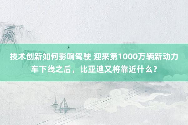 技术创新如何影响驾驶 迎来第1000万辆新动力车下线之后，比亚迪又将靠近什么？