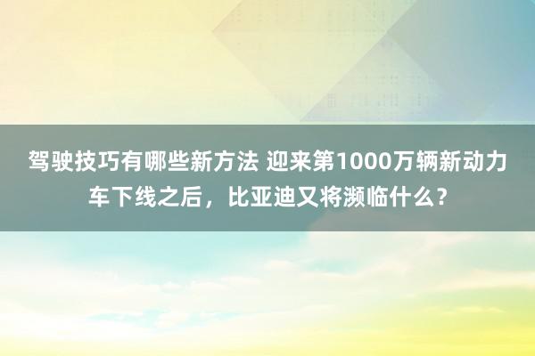 驾驶技巧有哪些新方法 迎来第1000万辆新动力车下线之后，比亚迪又将濒临什么？