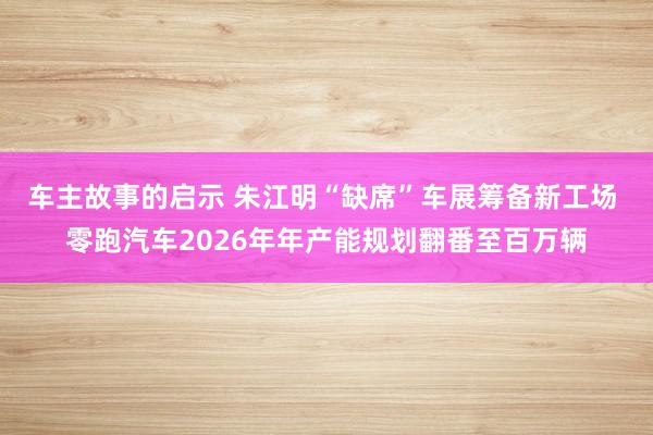 车主故事的启示 朱江明“缺席”车展筹备新工场 零跑汽车2026年年产能规划翻番至百万辆