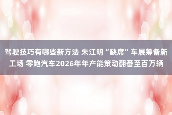 驾驶技巧有哪些新方法 朱江明“缺席”车展筹备新工场 零跑汽车2026年年产能策动翻番至百万辆