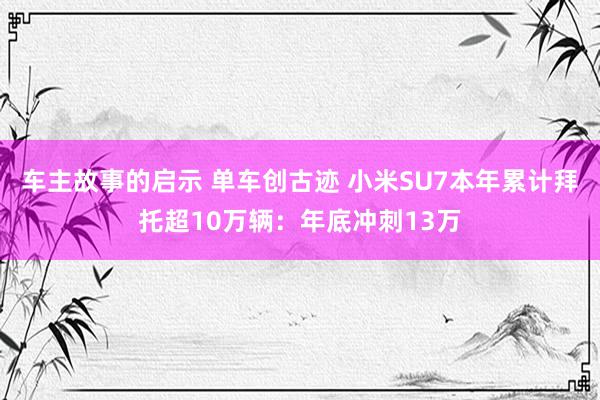 车主故事的启示 单车创古迹 小米SU7本年累计拜托超10万辆：年底冲刺13万