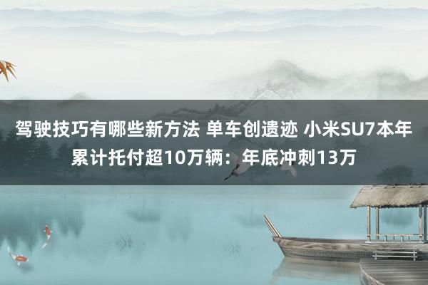 驾驶技巧有哪些新方法 单车创遗迹 小米SU7本年累计托付超10万辆：年底冲刺13万