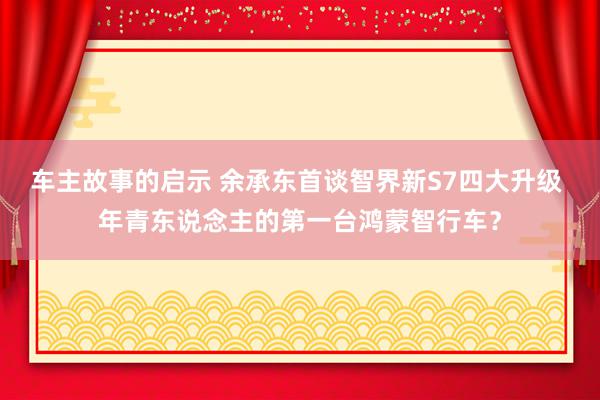 车主故事的启示 余承东首谈智界新S7四大升级 年青东说念主的第一台鸿蒙智行车？