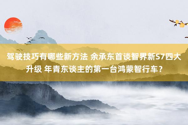 驾驶技巧有哪些新方法 余承东首谈智界新S7四大升级 年青东谈主的第一台鸿蒙智行车？