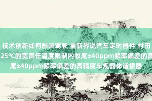 技术创新如何影响驾驶 重新界说汽车定时器件 村田推出首款在-40℃～125℃的宽责任温度限制内收尾±40ppm频率偏差的高精度车规晶体谐振器