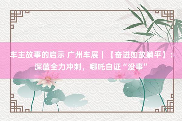 车主故事的启示 广州车展｜【奋进如故躺平】：深蓝全力冲刺，哪吒自证“没事”