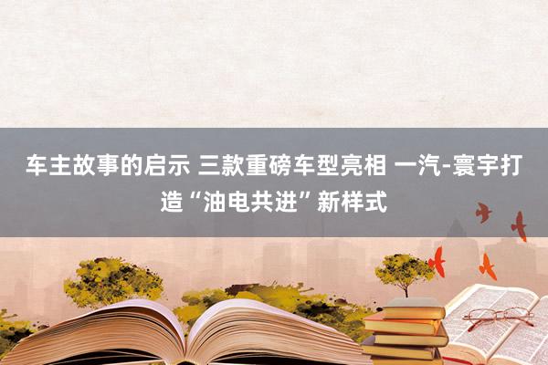 车主故事的启示 三款重磅车型亮相 一汽-寰宇打造“油电共进”新样式