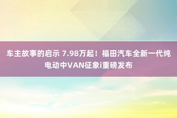 车主故事的启示 7.98万起！福田汽车全新一代纯电动中VAN征象i重磅发布