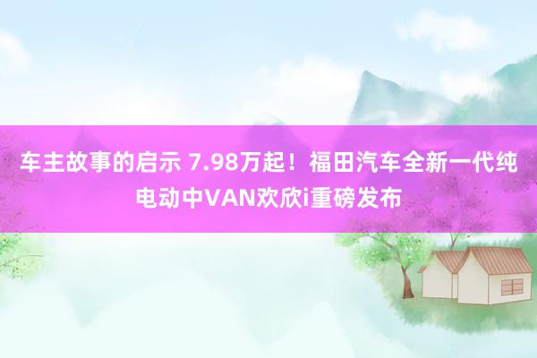 车主故事的启示 7.98万起！福田汽车全新一代纯电动中VAN欢欣i重磅发布