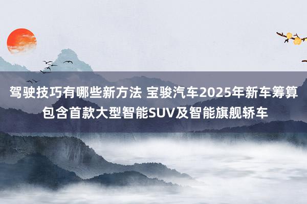 驾驶技巧有哪些新方法 宝骏汽车2025年新车筹算 包含首款大型智能SUV及智能旗舰轿车