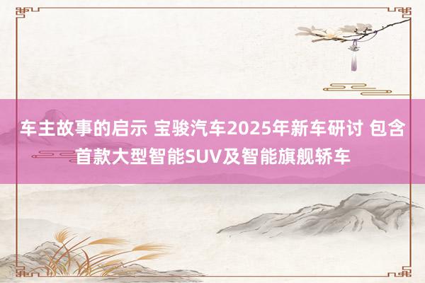 车主故事的启示 宝骏汽车2025年新车研讨 包含首款大型智能SUV及智能旗舰轿车