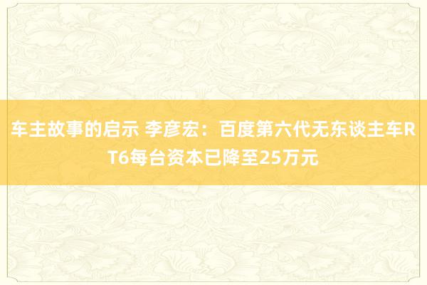 车主故事的启示 李彦宏：百度第六代无东谈主车RT6每台资本已降至25万元