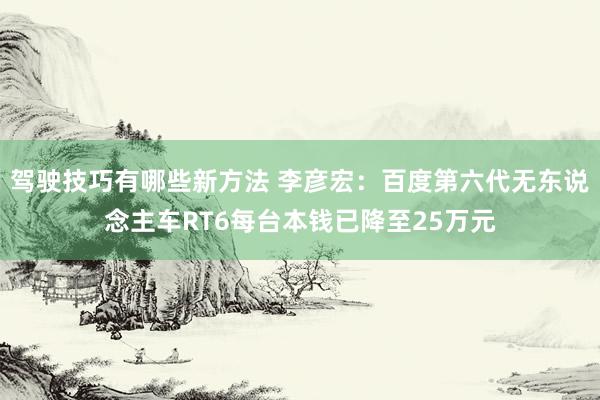 驾驶技巧有哪些新方法 李彦宏：百度第六代无东说念主车RT6每台本钱已降至25万元