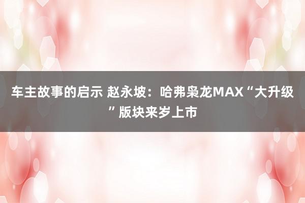 车主故事的启示 赵永坡：哈弗枭龙MAX“大升级”版块来岁上市