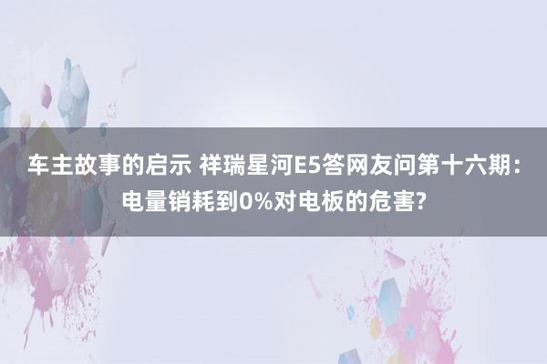 车主故事的启示 祥瑞星河E5答网友问第十六期：电量销耗到0%对电板的危害?