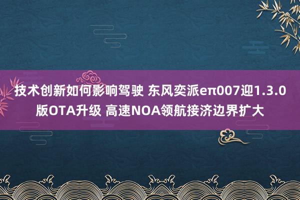 技术创新如何影响驾驶 东风奕派eπ007迎1.3.0版OTA升级 高速NOA领航接济边界扩大