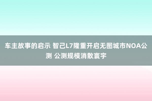 车主故事的启示 智己L7隆重开启无图城市NOA公测 公测规模消散寰宇