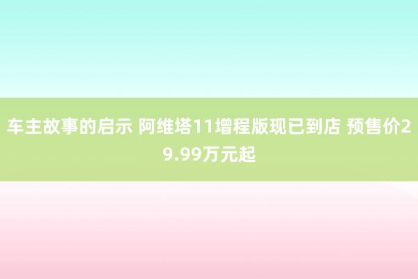 车主故事的启示 阿维塔11增程版现已到店 预售价29.99万元起