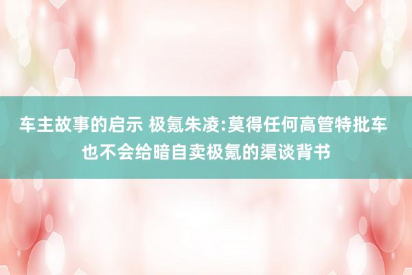 车主故事的启示 极氪朱凌:莫得任何高管特批车 也不会给暗自卖极氪的渠谈背书