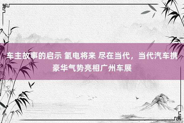 车主故事的启示 氢电将来 尽在当代，当代汽车携豪华气势亮相广州车展