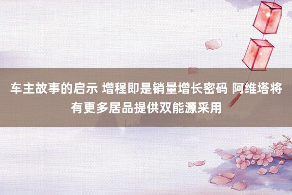 车主故事的启示 增程即是销量增长密码 阿维塔将有更多居品提供双能源采用