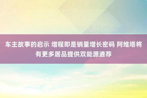 车主故事的启示 增程即是销量增长密码 阿维塔将有更多居品提供双能源遴荐