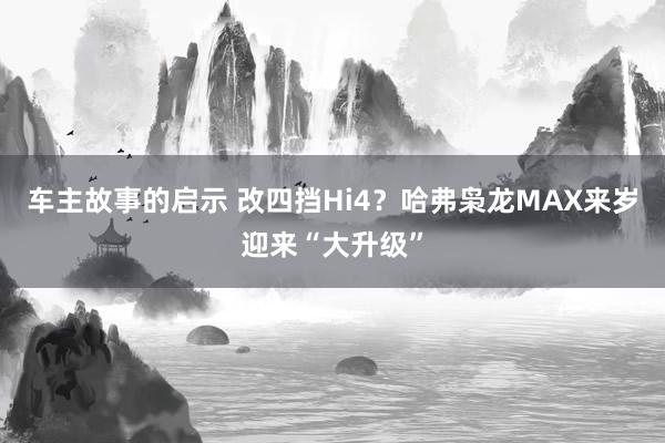 车主故事的启示 改四挡Hi4？哈弗枭龙MAX来岁迎来“大升级”