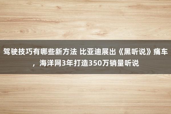 驾驶技巧有哪些新方法 比亚迪展出《黑听说》痛车，海洋网3年打造350万销量听说