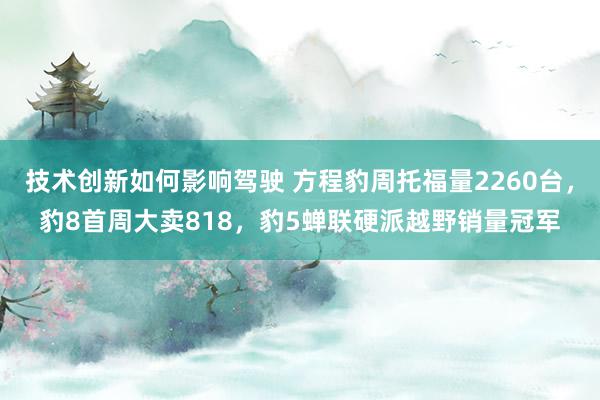 技术创新如何影响驾驶 方程豹周托福量2260台，豹8首周大卖818，豹5蝉联硬派越野销量冠军