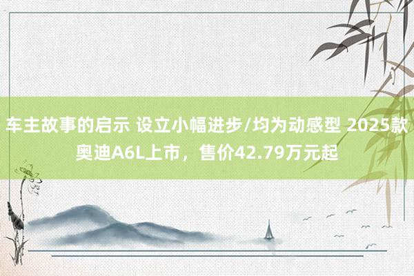 车主故事的启示 设立小幅进步/均为动感型 2025款奥迪A6L上市，售价42.79万元起