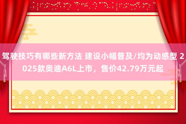 驾驶技巧有哪些新方法 建设小幅普及/均为动感型 2025款奥迪A6L上市，售价42.79万元起