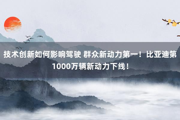 技术创新如何影响驾驶 群众新动力第一！比亚迪第1000万辆新动力下线！