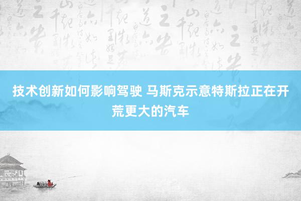 技术创新如何影响驾驶 马斯克示意特斯拉正在开荒更大的汽车