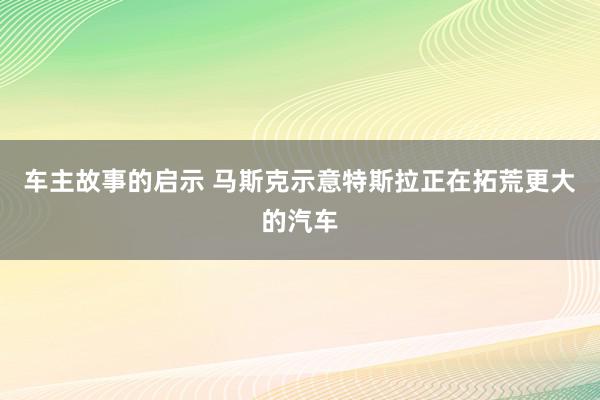 车主故事的启示 马斯克示意特斯拉正在拓荒更大的汽车