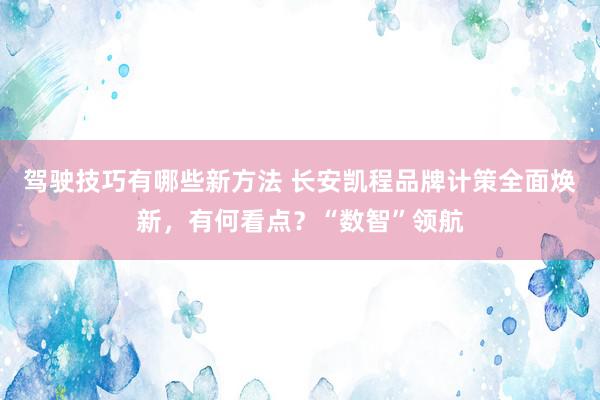 驾驶技巧有哪些新方法 长安凯程品牌计策全面焕新，有何看点？“数智”领航